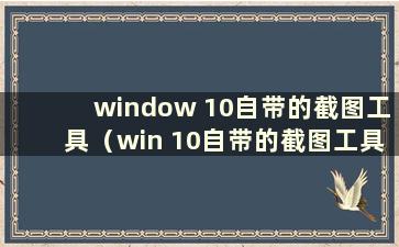 window 10自带的截图工具（win 10自带的截图工具）